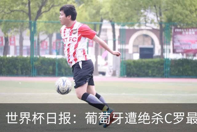世界杯日报：葡萄牙遭绝杀C罗最后一舞 多国效仿美国上诉红黄牌
